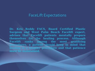 FaceLift Expectations Dr. Kris Reddy FACS, Board Certified Plastic Surgeon and West Palm Beach Facelift expert, advises that Facelift patients mentally prepare themselves for the healing process. Although Facelift ranks among the most gratifying procedures, a patient should keep in mind that healing is a lengthy procedure and that patience must be maintained.  