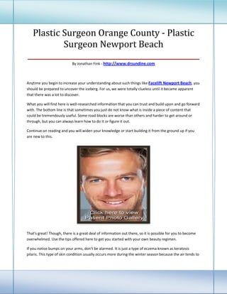 Plastic Surgeon Orange County - Plastic
          Surgeon Newport Beach
________________________________________________
                            By Jonathan Fink - http://www.drsundine.com



Anytime you begin to increase your understanding about such things like Facelift Newport Beach, you
should be prepared to uncover the iceberg. For us, we were totally clueless until it became apparent
that there was a lot to discover.

What you will find here is well-researched information that you can trust and build upon and go forward
with. The bottom line is that sometimes you just do not know what is inside a piece of content that
could be tremendously useful. Some road blocks are worse than others and harder to get around or
through, but you can always learn how to do it or figure it out.

Continue on reading and you will widen your knowledge or start building it from the ground up if you
are new to this.




That's great! Though, there is a great deal of information out there, so it is possible for you to become
overwhelmed. Use the tips offered here to get you started with your own beauty regimen.

If you notice bumps on your arms, don't be alarmed. It is just a type of eczema known as keratosis
pilaris. This type of skin condition usually occurs more during the winter season because the air tends to
 
