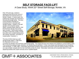 4356 BONNEY ROAD, VIRGINIA BEACH, VIRGINIA PH: (757) 498-9800, WWW.GMFPLUS.COM   SELF STORAGE FACE-LIFT A Case Study: AAAA 22 nd  Street Self-Storage, Norfolk, VA Over 100 years ago, a tobacco warehouse was built at the corner of 22nd Street and Colonial Avenue in Norfolk, Virginia.  In recent years, the building has changed use to become a thriving self-storage facility.  The story of this transition embodies an emerging trend in saturated self-storage markets.  Leaders in the self-storage community like Caesar Wilson, president Mako Steel Inc, feel that the future will see more of this type of project, “Well located facilities of inferior construction quality or those that suffer some curable obsolescence will undergo restoration, renovation or modernization” (footnote 1).   The story of 22nd street as a self-storage facility began in 1985 when the dilapidated structure was converted into Norfolk’s first multi-story self-storage facility.  The original structure was retained and updated to current building codes.  This involved the adding of stairs, elevators, air conditioning and sprinklers.  In time, new phases were developed as the occupancy need developed.  In 2006, GMF + Associates (self-storage architects) were hired by the owner to give the existing building a face-lift as a way to better compete with the new rival facility across the street.  Historically, rental rates are comparably higher for newer appearing facilities with modern services and an updated façade. 2006 Face-lift 
