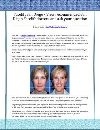 Facelift San Diego - View recommended San
Diego Facelift doctors and ask your question
____________________________________________________
                             By punit juneja - http://edelsonplastic.com/



The topic of facelift san diego is highly relevant in associated markets as well as the parent market and
for good reason. The more you uncover about this, we are confident you will begin to see why it is
important for you to know about it. The devil is in the details - that is extremely true in our experience,
and apparently the same in many people who have come before us. As you know, this is a broad topic of
discussion, and that is why it will be helpful for you to think in broad terms.

Just like many other subjects, a few details might seem to not apply to you - but the majority or maybe
all of it will.

Most people want to look their best every single day. It feels good to glance in the mirror every morning
and feel great about one's appearance. There are many beauty products and suggestions available, and
this article will discuss several that will benefit you.




Your makeup brush should be cleaned regularly. You don't want germs to live there, do you? Continuing
to use the brush without making sure it is clean will deposit the germs right back onto your face.

Try getting eyelash extensions for your nights out. Women attending formal events can make good use
of this idea. They make your eyes look so much brighter. You will fall in love with the results!

Matte blush is more flattering than shimmer blush for most skin types. Shimmer blushes will accentuate
imperfections such as scars or acne. Blushes that give a matte appearance, however, can hide
blemishes, which can help you attain an appearance of flawless skin.
 