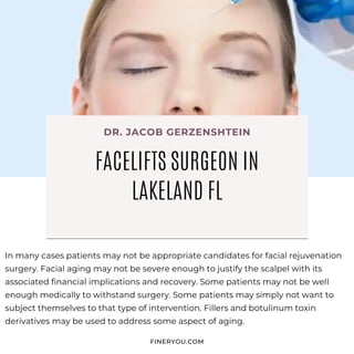 In many cases patients may not be appropriate candidates for facial rejuvenation
surgery. Facial aging may not be severe enough to justify the scalpel with its
associated financial implications and recovery. Some patients may not be well
enough medically to withstand surgery. Some patients may simply not want to
subject themselves to that type of intervention. Fillers and botulinum toxin
derivatives may be used to address some aspect of aging.
FINERYOU.COM
FACELIFTS SURGEON IN
LAKELAND FL
DR. JACOB GERZENSHTEIN
 