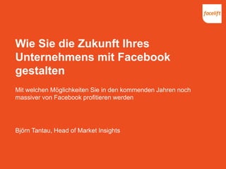 Wie Sie die Zukunft Ihres
Unternehmens mit Facebook
gestalten
Mit welchen Möglichkeiten Sie in den kommenden Jahren noch
massiver von Facebook profitieren werden
Björn Tantau, Head of Market Insights
 