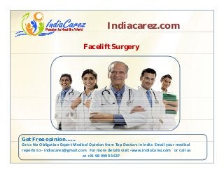 Indiacarez.com
Facelift Surgery
Get Free opinion……p
Get a No Obligation Expert Medical Opinion from Top Doctors in India  Email your medical 
reports to ‐ indiacarez@gmail.com   For more details visit ‐www.IndiaCarez.com   or call us 
at +91 98 9999 3637
 