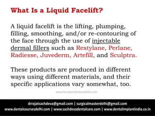 What Is a Liquid Facelift?
A liquid facelift is the lifting, plumping,
filling, smoothing, and/or re-contouring of
the face through the use of injectable
dermal fillers such as Restylane, Perlane,
Radiesse, Juvederm, Artefill, and Sculptra.
These products are produced in different
ways using different materials, and their
specific applications vary somewhat, too.
www.facialaestheticsdelhi.com
 