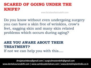 SCARED OF GOING UNDER THE
KNIFE?
Do you know without even undergoing surgery
you can have a skin free of wrinkles, crow’s
feet, sagging skin and many skin related
problems which occurs during aging?
ARE YOU AWARE ABOUT THEIR
TREATMENT?
If not we can help you with this……
www.facialaestheticsdelhi.com
 