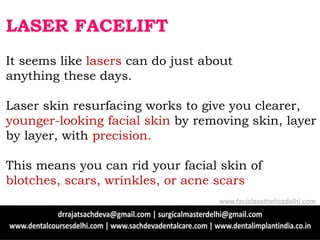 LASER FACELIFT
It seems like lasers can do just about
anything these days.
Laser skin resurfacing works to give you clearer,
younger-looking facial skin by removing skin, layer
by layer, with precision.
This means you can rid your facial skin of
blotches, scars, wrinkles, or acne scars
www.facialaestheticsdelhi.com
 