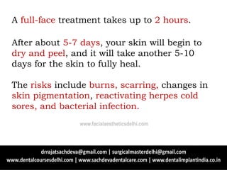 After about 5-7 days, your skin will begin to
dry and peel, and it will take another 5-10
days for the skin to fully heal.
The risks include burns, scarring, changes in
skin pigmentation, reactivating herpes cold
sores, and bacterial infection.
A full-face treatment takes up to 2 hours.
www.facialaestheticsdelhi.com
 
