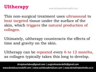 Ultherapy
This non-surgical treatment uses ultrasound to
heat targeted tissue under the surface of the
skin, which triggers the natural production of
collagen.
Ultimately, ultherapy counteracts the effects of
time and gravity on the skin.
Ultherapy can be repeated every 6 to 12 months,
as collagen typically takes this long to develop.
www.facialaestheticsdelhi.com
 