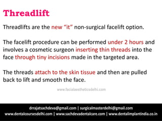 Threadlift
Threadlifts are the new “it” non-surgical facelift option.
The facelift procedure can be performed under 2 hours and
involves a cosmetic surgeon inserting thin threads into the
face through tiny incisions made in the targeted area.
The threads attach to the skin tissue and then are pulled
back to lift and smooth the face.
www.facialaestheticsdelhi.com
 