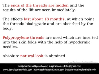 The ends of the threads are hidden and the
results of the lift are seen immediately.
The effects last about 18 months, at which point
the threads biodegrade and are absorbed by the
body.
Polypropylene threads are used which are inserted
into the skin folds with the help of hypodermic
needles.
Absolute natural look is obtained
www.facialaestheticsdelhi.com
 
