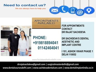 PHONE:
+919818894041
01142464041
FOR APPOINTMENTS
CONTACT
DR RAJAT SACHDEVA
DR SACHDEVA’S DENTAL
AESTHETIC AND
IMPLANT CENTRE
I 101, ASHOK VIHAR PHASE 1
DELHI 110052
www.facialaestheticsdelhi.com
 