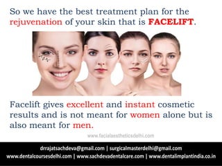 So we have the best treatment plan for the
rejuvenation of your skin that is FACELIFT.
Facelift gives excellent and instant cosmetic
results and is not meant for women alone but is
also meant for men.
www.facialaestheticsdelhi.com
 