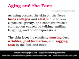 Aging and the Face
As aging occurs, the skin on the faces
loses collagen and elastin due to sun
exposure, gravity, and constant muscle
contraction caused by talking, smiling,
laughing, and other expressions.
The skin loses its elasticity causing deep
wrinkles, jowl formation, and sagging
skin in the face and neck.
www.facialaestheticsdelhi.com
 