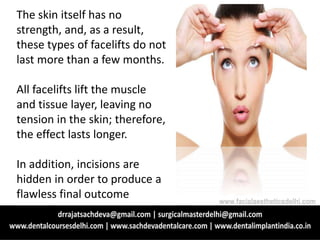The skin itself has no
strength, and, as a result,
these types of facelifts do not
last more than a few months.
All facelifts lift the muscle
and tissue layer, leaving no
tension in the skin; therefore,
the effect lasts longer.
In addition, incisions are
hidden in order to produce a
flawless final outcome
www.facialaestheticsdelhi.com
 