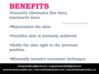 BENEFITS
•Instantly eliminates fine lines,
marionette lines.
•Rejuvenates the skin.
•Youthful skin is instantly achieved.
•Holds the skin tight in the previous
position.
•Minimally invasive treatment technique.
www.facialaestheticsdelhi.com
 
