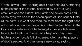 “Then I saw a Lamb, looking as if it had been slain, standing
at the center of the throne, encircled by the four living
creatures and the elders. The Lamb had seven horns and
seven eyes, which are the seven spirits of God sent out into
all the earth. He went and took the scroll from the right hand
of him who sat on the throne. And when he had taken it, the
four living creatures and the twenty-four elders fell down
before the Lamb. Each one had a harp and they were
holding golden bowls full of incense, which are the prayers
of God’s people. And they sang a new song, saying:
 