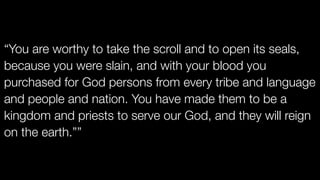 “You are worthy to take the scroll and to open its seals,
because you were slain, and with your blood you
purchased for God persons from every tribe and language
and people and nation. You have made them to be a
kingdom and priests to serve our God, and they will reign
on the earth.””
 