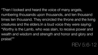 “Then I looked and heard the voice of many angels,
numbering thousands upon thousands, and ten thousand
times ten thousand. They encircled the throne and the living
creatures and the elders.In a loud voice they were saying:
“Worthy is the Lamb, who was slain, to receive power and
wealth and wisdom and strength and honor and glory and
praise!””

REV 5:6-12
 