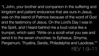 “I, John, your brother and companion in the suffering and
kingdom and patient endurance that are ours in Jesus,
was on the island of Patmos because of the word of God
and the testimony of Jesus. On the Lord’s Day I was in
the Spirit, and I heard behind me a loud voice like a
trumpet, which said: “Write on a scroll what you see and
send it to the seven churches: to Ephesus, Smyrna,
Pergamum, Thyatira, Sardis, Philadelphia and Laodicea.””
REV 1:9–11
 