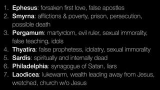 1. Ephesus: forsaken ﬁrst love, false apostles
2. Smyrna: aﬄictions & poverty, prison, persecution,
possible death
3. Pergamum: martyrdom, evil ruler, sexual immorality,
false teaching, idols
4. Thyatira: false prophetess, idolatry, sexual immorality
5. Sardis: spiritually and internally dead
6. Philadelphia: synagogue of Satan, liars
7. Laodicea: lukewarm, wealth leading away from Jesus,
wretched, church w/o Jesus
 