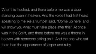 “After this I looked, and there before me was a door
standing open in heaven. And the voice I had ﬁrst heard
speaking to me like a trumpet said, “Come up here, and I
will show you what must take place after this.” At once I
was in the Spirit, and there before me was a throne in
heaven with someone sitting on it. And the one who sat
there had the appearance of jasper and ruby.
 