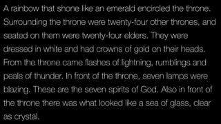 A rainbow that shone like an emerald encircled the throne.
Surrounding the throne were twenty-four other thrones, and
seated on them were twenty-four elders. They were
dressed in white and had crowns of gold on their heads.
From the throne came ﬂashes of lightning, rumblings and
peals of thunder. In front of the throne, seven lamps were
blazing. These are the seven spirits of God. Also in front of
the throne there was what looked like a sea of glass, clear
as crystal.
 