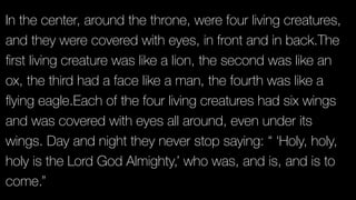 In the center, around the throne, were four living creatures,
and they were covered with eyes, in front and in back.The
ﬁrst living creature was like a lion, the second was like an
ox, the third had a face like a man, the fourth was like a
ﬂying eagle.Each of the four living creatures had six wings
and was covered with eyes all around, even under its
wings. Day and night they never stop saying: “ ‘Holy, holy,
holy is the Lord God Almighty,’ who was, and is, and is to
come.”
 