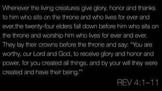 Whenever the living creatures give glory, honor and thanks
to him who sits on the throne and who lives for ever and
ever,the twenty-four elders fall down before him who sits on
the throne and worship him who lives for ever and ever.
They lay their crowns before the throne and say: “You are
worthy, our Lord and God, to receive glory and honor and
power, for you created all things, and by your will they were
created and have their being.””
REV 4:1–11
 