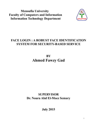1
Menoufia University
Faculty of Computers and Information
Information Technology Department
FACE LOGIN : A ROBUST FACE IDENTIFICATION
SYSTEM FOR SECURITY-BASED SERVICE
BY
Ahmed Fawzy Gad
SUPERVISOR
Dr. Noura Abd El-Moez Semary
July 2015
‫المنوفية‬ ‫جامعة‬
 
