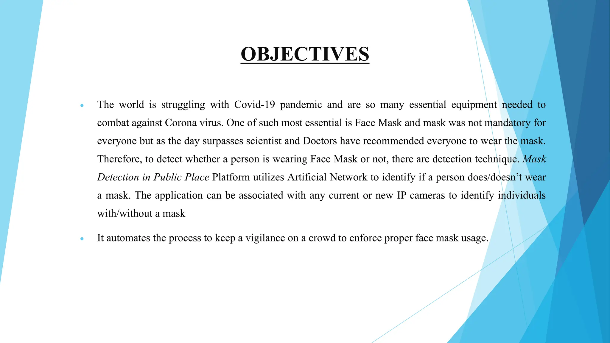OBJECTIVES
 The world is struggling with Covid-19 pandemic and are so many essential equipment needed to
combat against Corona virus. One of such most essential is Face Mask and mask was not mandatory for
everyone but as the day surpasses scientist and Doctors have recommended everyone to wear the mask.
Therefore, to detect whether a person is wearing Face Mask or not, there are detection technique. Mask
Detection in Public Place Platform utilizes Artificial Network to identify if a person does/doesn’t wear
a mask. The application can be associated with any current or new IP cameras to identify individuals
with/without a mask
 It automates the process to keep a vigilance on a crowd to enforce proper face mask usage.
 