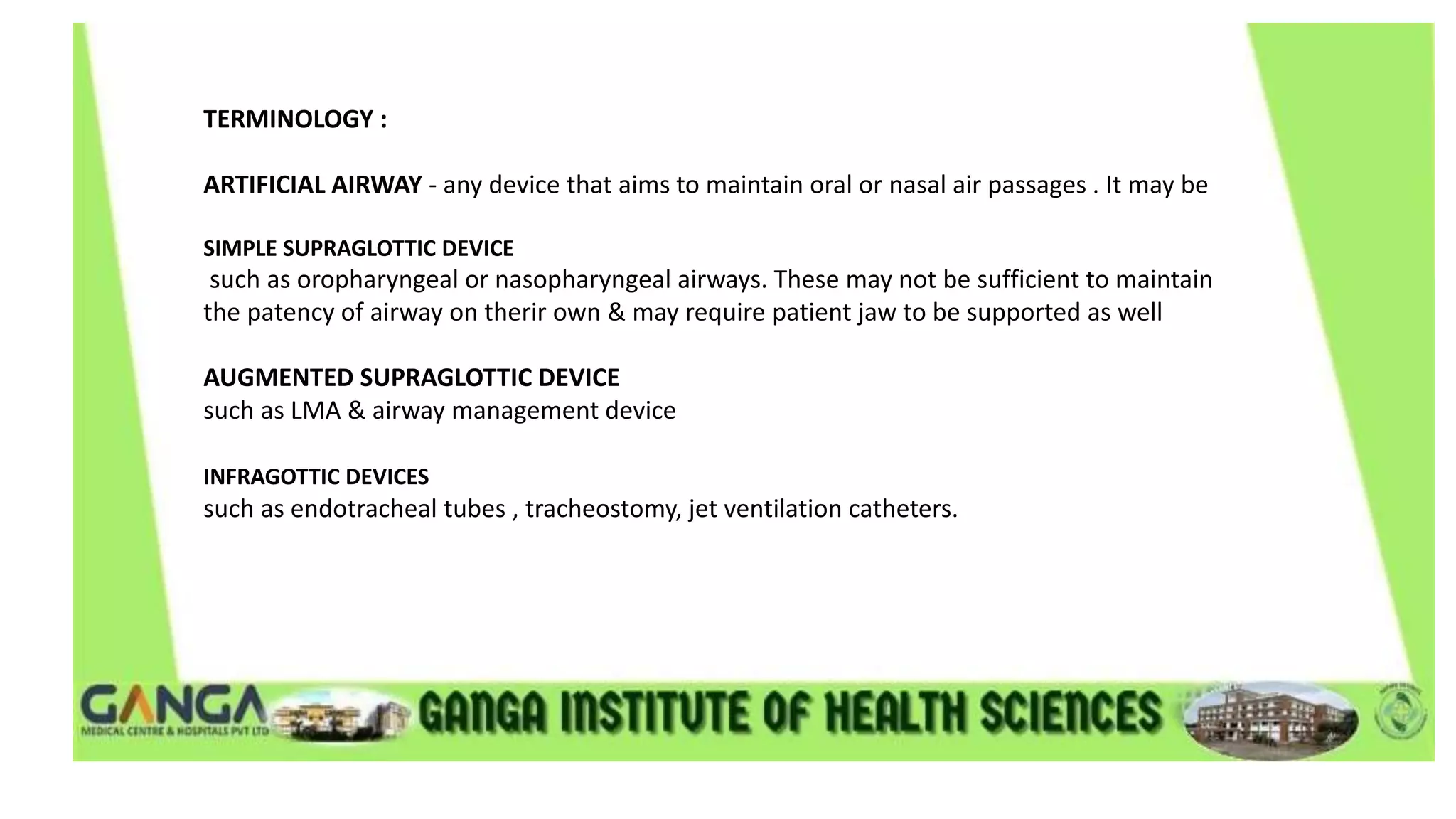 TERMINOLOGY :
ARTIFICIAL AIRWAY - any device that aims to maintain oral or nasal air passages . It may be
SIMPLE SUPRAGLOTTIC DEVICE
such as oropharyngeal or nasopharyngeal airways. These may not be sufficient to maintain
the patency of airway on therir own & may require patient jaw to be supported as well
AUGMENTED SUPRAGLOTTIC DEVICE
such as LMA & airway management device
INFRAGOTTIC DEVICES
such as endotracheal tubes , tracheostomy, jet ventilation catheters.
 