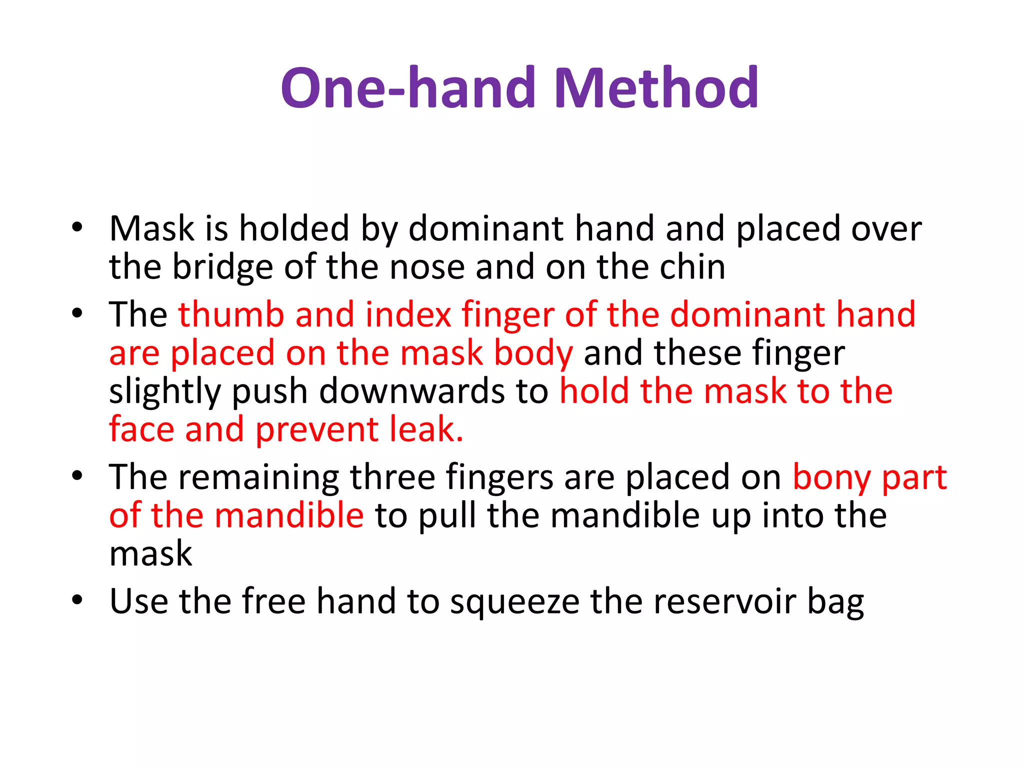 One-hand Method
• Mask is holded by dominant hand and placed over
the bridge of the nose and on the chin
• The thumb and index finger of the dominant hand
are placed on the mask body and these finger
slightly push downwards to hold the mask to the
face and prevent leak.
• The remaining three fingers are placed on bony part
of the mandible to pull the mandible up into the
mask
• Use the free hand to squeeze the reservoir bag
 