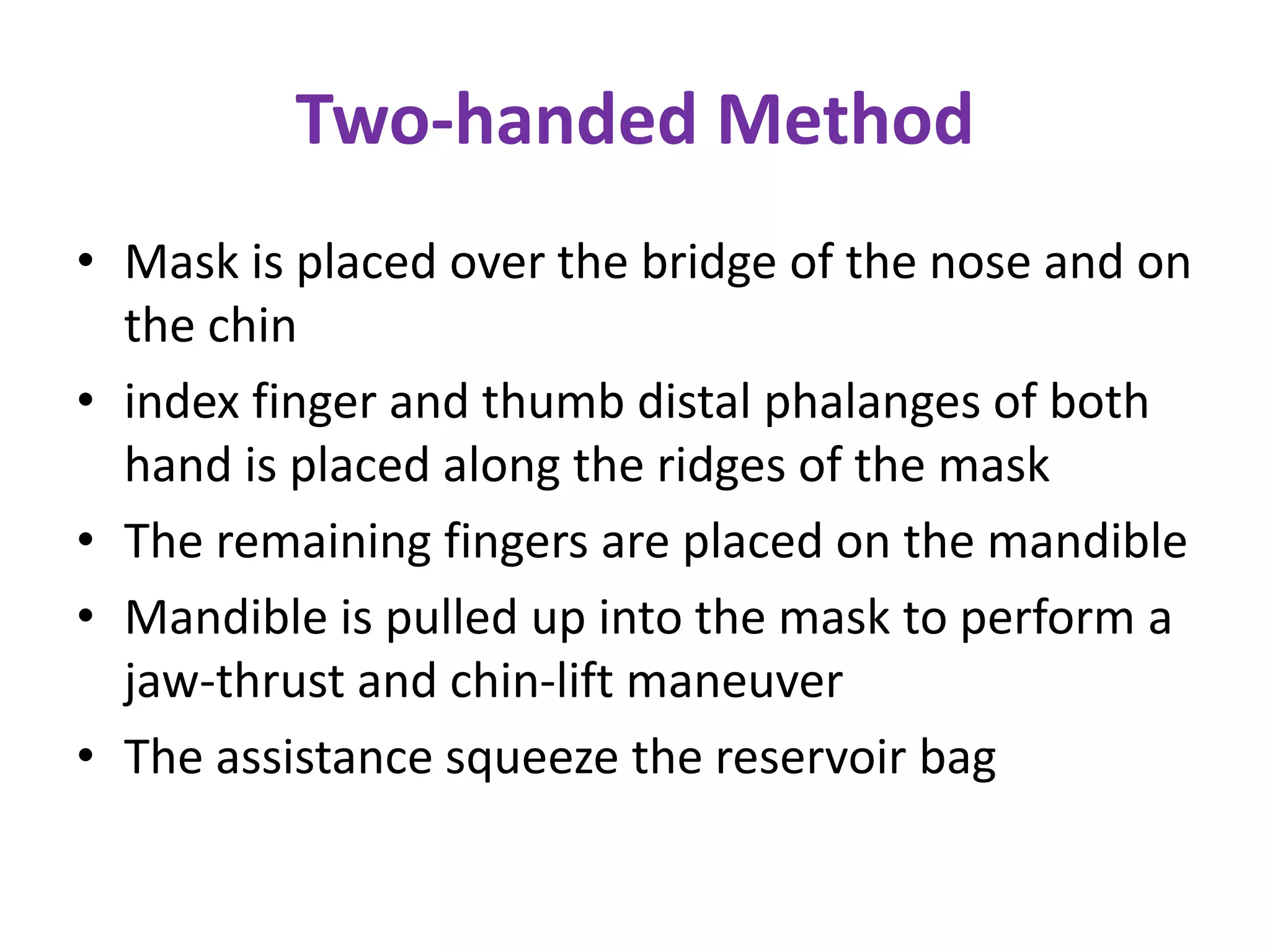 Two-handed Method
• Mask is placed over the bridge of the nose and on
the chin
• index finger and thumb distal phalanges of both
hand is placed along the ridges of the mask
• The remaining fingers are placed on the mandible
• Mandible is pulled up into the mask to perform a
jaw-thrust and chin-lift maneuver
• The assistance squeeze the reservoir bag
 