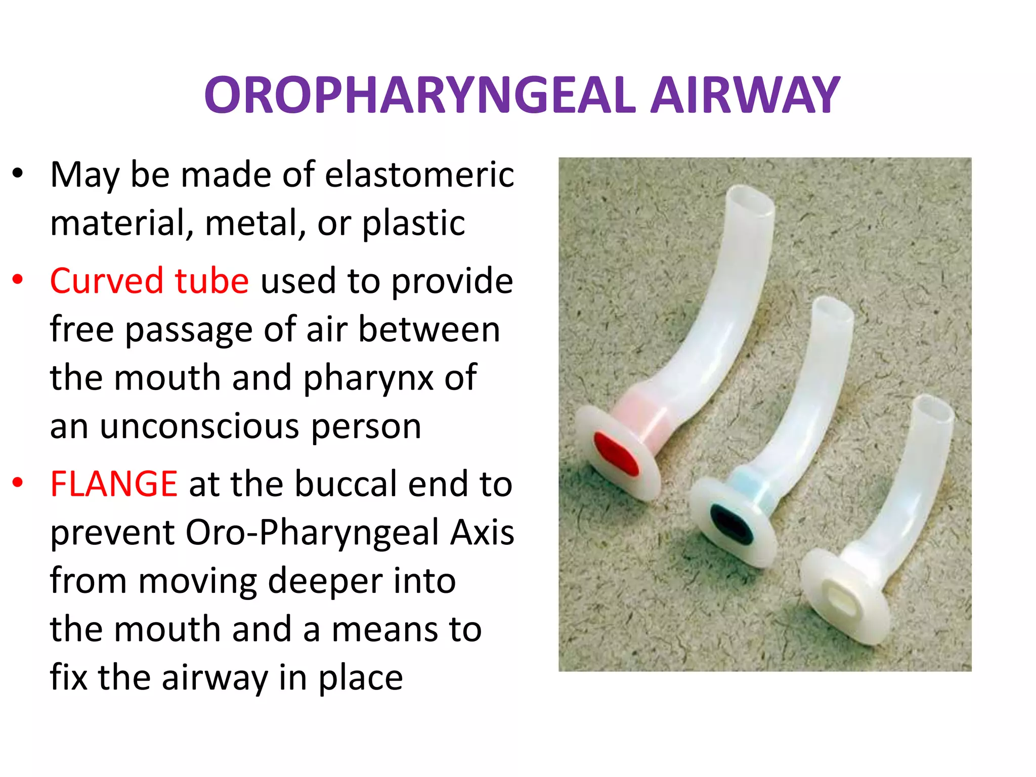 OROPHARYNGEAL AIRWAY
• May be made of elastomeric
material, metal, or plastic
• Curved tube used to provide
free passage of air between
the mouth and pharynx of
an unconscious person
• FLANGE at the buccal end to
prevent Oro-Pharyngeal Axis
from moving deeper into
the mouth and a means to
fix the airway in place
 
