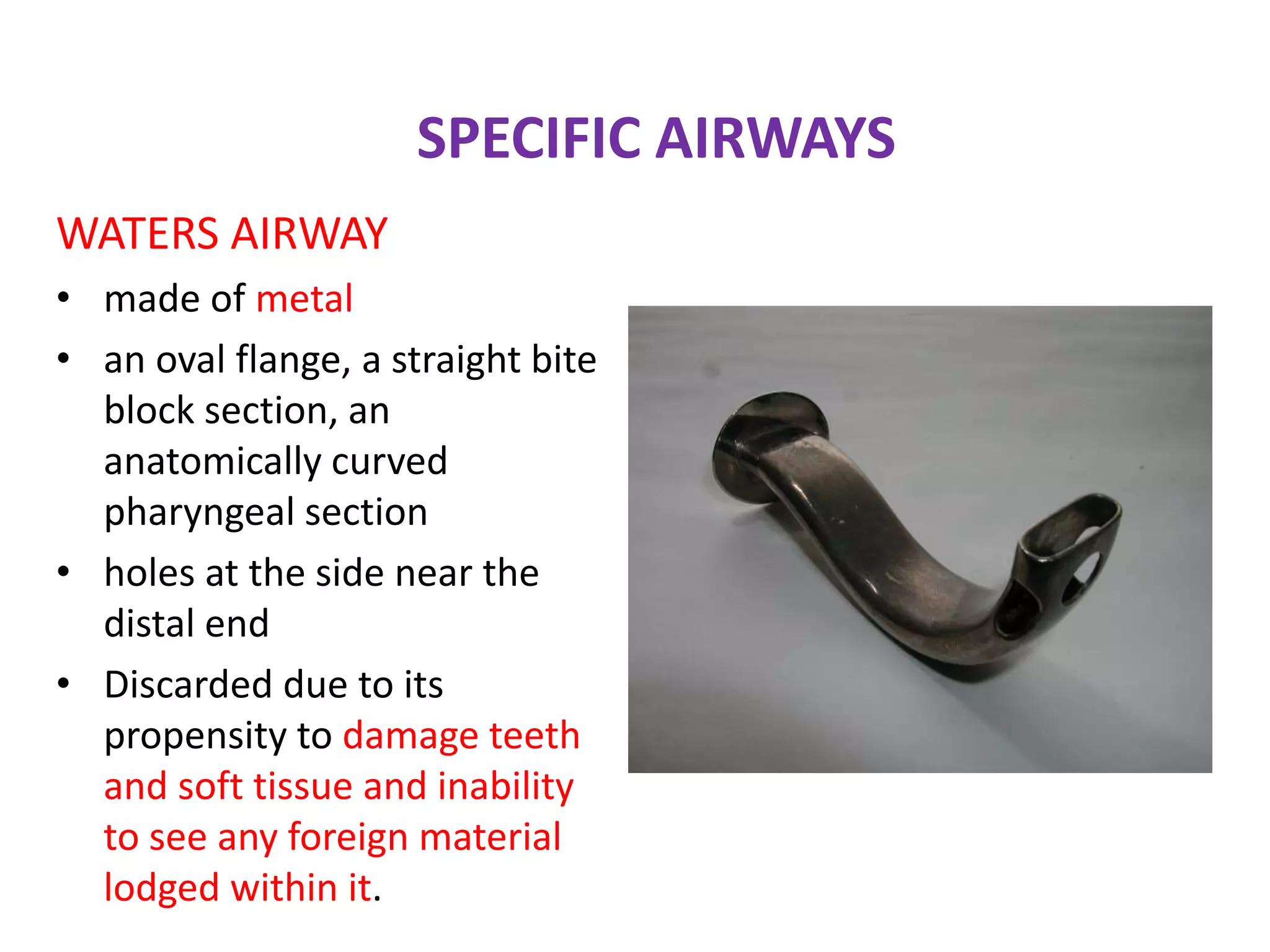 SPECIFIC AIRWAYS
WATERS AIRWAY
• made of metal
• an oval flange, a straight bite
block section, an
anatomically curved
pharyngeal section
• holes at the side near the
distal end
• Discarded due to its
propensity to damage teeth
and soft tissue and inability
to see any foreign material
lodged within it.
 