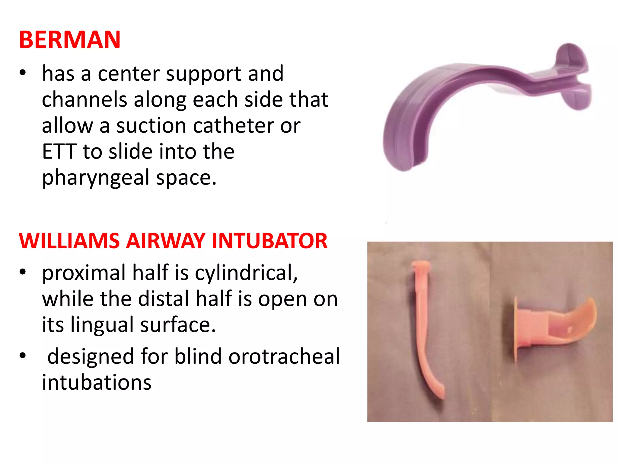 BERMAN
• has a center support and
channels along each side that
allow a suction catheter or
ETT to slide into the
pharyngeal space.
WILLIAMS AIRWAY INTUBATOR
• proximal half is cylindrical,
while the distal half is open on
its lingual surface.
• designed for blind orotracheal
intubations
 