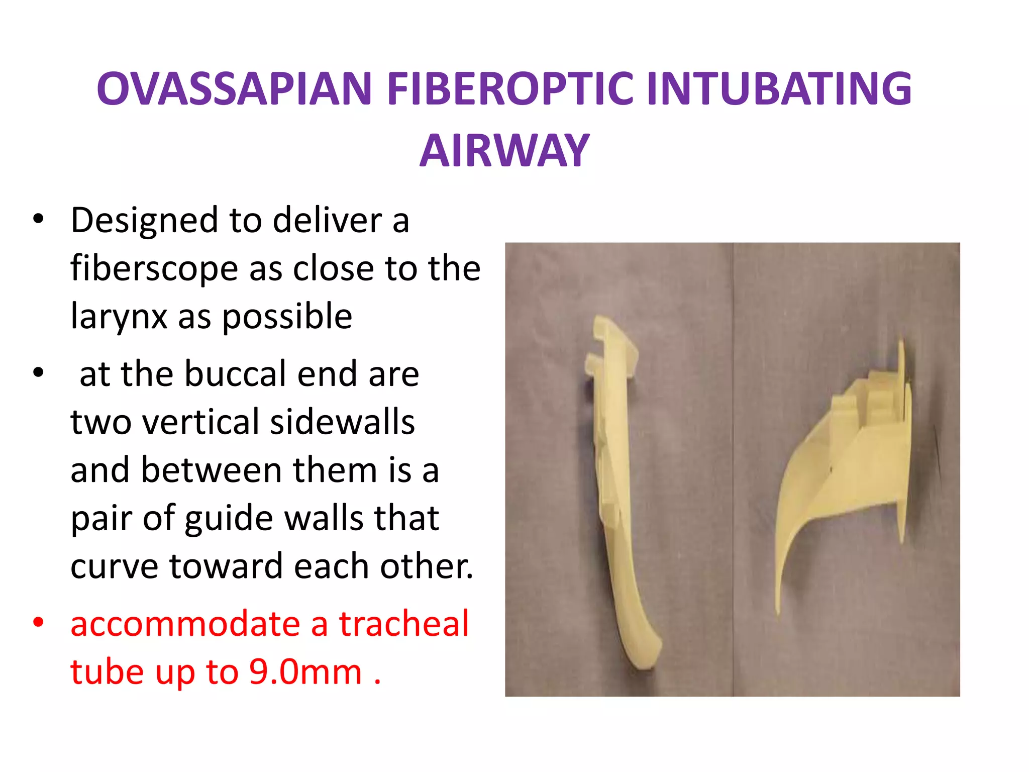 OVASSAPIAN FIBEROPTIC INTUBATING
AIRWAY
• Designed to deliver a
fiberscope as close to the
larynx as possible
• at the buccal end are
two vertical sidewalls
and between them is a
pair of guide walls that
curve toward each other.
• accommodate a tracheal
tube up to 9.0mm .
 