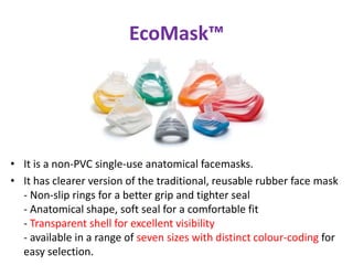 EcoMask™
• It is a non-PVC single-use anatomical facemasks.
• It has clearer version of the traditional, reusable rubber face mask
- Non-slip rings for a better grip and tighter seal
- Anatomical shape, soft seal for a comfortable fit
- Transparent shell for excellent visibility
- available in a range of seven sizes with distinct colour-coding for
easy selection.
 