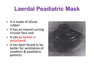 Laerdal Peadiatric Mask
 It is made of silicon
rubber
 It has an inward curving
circular face seal
 It can be boiled or
autoclaved
 It has been found to be
better for ventilation of
newborn & paediatric
patients
 