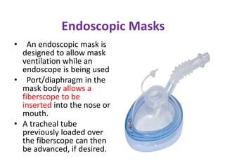 Endoscopic Masks
• An endoscopic mask is
designed to allow mask
ventilation while an
endoscope is being used
• Port/diaphragm in the
mask body allows a
fiberscope to be
inserted into the nose or
mouth.
• A tracheal tube
previously loaded over
the fiberscope can then
be advanced, if desired.
 