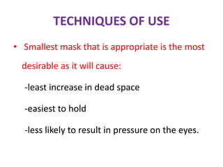 TECHNIQUES OF USE
• Smallest mask that is appropriate is the most
desirable as it will cause:
-least increase in dead space
-easiest to hold
-less likely to result in pressure on the eyes.
 