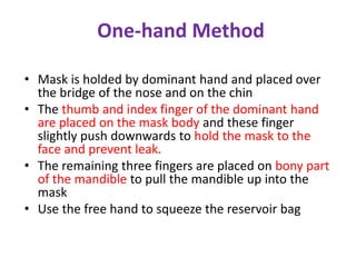 One-hand Method
• Mask is holded by dominant hand and placed over
the bridge of the nose and on the chin
• The thumb and index finger of the dominant hand
are placed on the mask body and these finger
slightly push downwards to hold the mask to the
face and prevent leak.
• The remaining three fingers are placed on bony part
of the mandible to pull the mandible up into the
mask
• Use the free hand to squeeze the reservoir bag
 