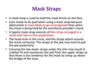 Mask Straps
• A mask strap is used to hold the mask firmly on the face.
• Care needs to be paid when using a mask strap because
obstruction is more likely to go unrecognized than when
the mask is being held by the anesthesia provider's hand.
• A typical mask strap consists of thin strips arranged in a
circle with two or four projections.
• The head rests in the circle, and the straps attach around
the mask connector. The straps at the jaw may tend to pull
the jaw posteriorly.
• Crossing the two lower straps under the chin may result in
a better fit and counteract the pull from the upper straps so
that there is less tendency for the mask to creep up above
the bridge of the nose.
 