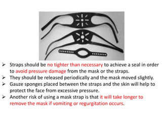  Straps should be no tighter than necessary to achieve a seal in order
to avoid pressure damage from the mask or the straps.
 They should be released periodically and the mask moved slightly.
 Gauze sponges placed between the straps and the skin will help to
protect the face from excessive pressure.
 Another risk of using a mask strap is that it will take longer to
remove the mask if vomiting or regurgitation occurs.
 