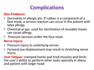 Complications
Skin Problems:
• Dermatitis in allergic pts. If rubber is a component of a
face mask, a serious reaction can occur in the patient with
latex allergy.
• Chemical or gas used for sterilization of reusable masks
can cause allergy.
• Pressure necrosis under the face mask .
Nerve Injury:
• Pressure injury to underlying nerves.
• Forward jaw displacement may result in stretching nerve
injury.
User Fatigue: cramped hands and tired muscles and limits
the user's ability to perform other tasks specially in obese
and patient with larger head
 