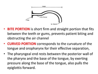 • BITE PORTION is short firm and straight portion that fits
between the teeth or gums, prevents patient biting and
obstructing the air channel
• CURVED PORTION corresponds to the curvature of the
tongue and oropharynx for their effective separation,
• The pharyngeal end rests between the posterior wall of
the pharynx and the base of the tongue, by exerting
pressure along the base of the tongue, also pulls the
epiglottis forward.
 