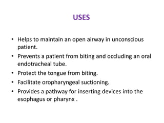 USES
• Helps to maintain an open airway in unconscious
patient.
• Prevents a patient from biting and occluding an oral
endotracheal tube.
• Protect the tongue from biting.
• Facilitate oropharyngeal suctioning.
• Provides a pathway for inserting devices into the
esophagus or pharynx .
 