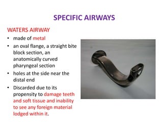 SPECIFIC AIRWAYS
WATERS AIRWAY
• made of metal
• an oval flange, a straight bite
block section, an
anatomically curved
pharyngeal section
• holes at the side near the
distal end
• Discarded due to its
propensity to damage teeth
and soft tissue and inability
to see any foreign material
lodged within it.
 