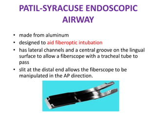 PATIL-SYRACUSE ENDOSCOPIC
AIRWAY
• made from aluminum
• designed to aid fiberoptic intubation
• has lateral channels and a central groove on the lingual
surface to allow a fiberscope with a tracheal tube to
pass
• slit at the distal end allows the fiberscope to be
manipulated in the AP direction.
 
