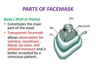 PARTS OF FACEMASK
Body ( Shell or Dome)
• Constitutes the main
part of the mask
• Transparent facemask
allows observation for
vomitus, secretions ,
blood, lip color, and
exhaled moisture and is
better accepted by a
conscious patient .
 